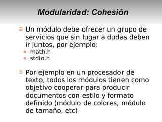 Modularidad: Cohesión
➲ Un módulo debe ofrecer un grupo de
servicios que sin lugar a dudas deben
ir juntos, por ejemplo:
● math.h
● stdio.h
➲ Por ejemplo en un procesador de
texto, todos los módulos tienen como
objetivo cooperar para producir
documentos con estilo y formato
definido (módulo de colores, módulo
de tamaño, etc)
 