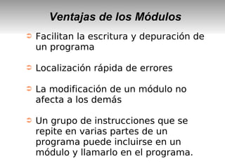 Ventajas de los Módulos
➲ Facilitan la escritura y depuración de
un programa
➲ Localización rápida de errores
➲ La modificación de un módulo no
afecta a los demás
➲ Un grupo de instrucciones que se
repite en varias partes de un
programa puede incluirse en un
módulo y llamarlo en el programa.
 