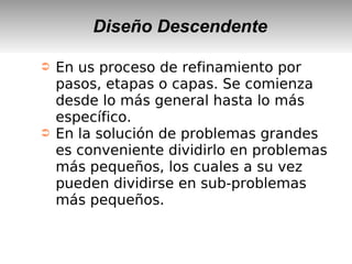 Diseño Descendente
➲ En us proceso de refinamiento por
pasos, etapas o capas. Se comienza
desde lo más general hasta lo más
específico.
➲ En la solución de problemas grandes
es conveniente dividirlo en problemas
más pequeños, los cuales a su vez
pueden dividirse en sub-problemas
más pequeños.
 