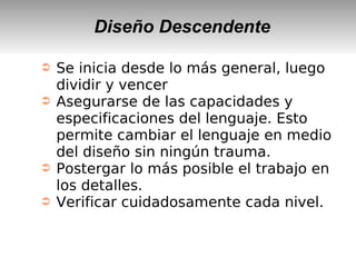 Diseño Descendente
➲ Se inicia desde lo más general, luego
dividir y vencer
➲ Asegurarse de las capacidades y
especificaciones del lenguaje. Esto
permite cambiar el lenguaje en medio
del diseño sin ningún trauma.
➲ Postergar lo más posible el trabajo en
los detalles.
➲ Verificar cuidadosamente cada nivel.
 