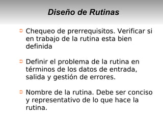 Diseño de Rutinas
➲ Chequeo de prerrequisitos. Verificar si
en trabajo de la rutina esta bien
definida
➲ Definir el problema de la rutina en
términos de los datos de entrada,
salida y gestión de errores.
➲ Nombre de la rutina. Debe ser conciso
y representativo de lo que hace la
rutina.
 