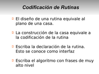 Codificación de Rutinas
➲ El diseño de una rutina equivale al
plano de una casa.
➲ La construcción de la casa equivale a
la codificación de la rutina
➲ Escriba la declaración de la rutina.
Esto se conoce como interfaz
➲ Escriba el algoritmo con frases de muy
alto nivel
 