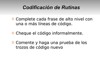 Codificación de Rutinas
➲ Complete cada frase de alto nivel con
una o más líneas de código.
➲ Cheque el código informalmente.
➲ Comente y haga una prueba de los
trozos de código nuevo
 