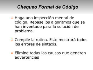 Chequeo Formal de Código
➲ Haga una inspección mental de
código. Repase los algoritmos que se
han inventado para la solución del
problema.
➲ Compile la rutina. Esto mostrará todos
los errores de sintaxis.
➲ Elimine todas las causas que generen
advertencias
 