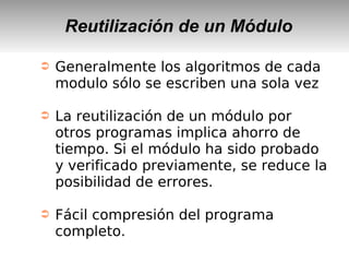 Reutilización de un Módulo
➲ Generalmente los algoritmos de cada
modulo sólo se escriben una sola vez
➲ La reutilización de un módulo por
otros programas implica ahorro de
tiempo. Si el módulo ha sido probado
y verificado previamente, se reduce la
posibilidad de errores.
➲ Fácil compresión del programa
completo.
 