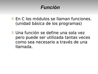 Función
➲ En C los módulos se llaman funciones.
(unidad básica de los programas)
➲ Una función se define una sola vez
pero puede ser utilizada tantas veces
como sea necesario a través de una
llamada.
 