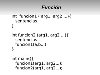 Función
Int funcion1 ( arg1, arg2 ...){
sentencias
}
int funcion2 (arg1, arg2 ...){
sentencias
funcion1(a,b...)
}
int main(){
funcion1(arg1, arg2...);
funcion2(arg1, arg2...);
 