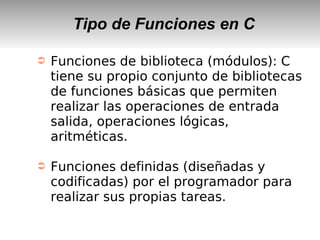 Tipo de Funciones en C
➲ Funciones de biblioteca (módulos): C
tiene su propio conjunto de bibliotecas
de funciones básicas que permiten
realizar las operaciones de entrada
salida, operaciones lógicas,
aritméticas.
➲ Funciones definidas (diseñadas y
codificadas) por el programador para
realizar sus propias tareas.
 