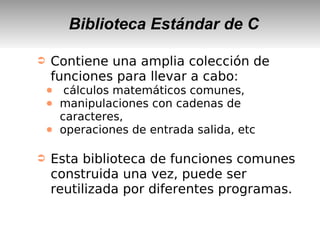 Biblioteca Estándar de C
➲ Contiene una amplia colección de
funciones para llevar a cabo:
● cálculos matemáticos comunes,
● manipulaciones con cadenas de
caracteres,
● operaciones de entrada salida, etc
➲ Esta biblioteca de funciones comunes
construida una vez, puede ser
reutilizada por diferentes programas.
 