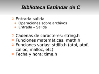 Biblioteca Estándar de C
➲ Entrada salida
● Operaciones sobre archivos
● Entrada – Salida
➲ Cadenas de caracteres: string.h
➲ Funciones matemáticas: math.h
➲ Funciones varias: stdlib.h (atoi, atof,
calloc, malloc, etc)
➲ Fecha y hora: time.h
 