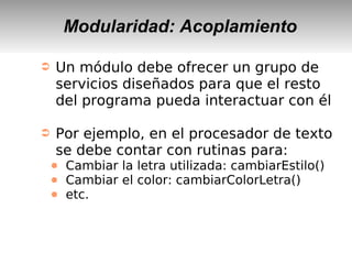 Modularidad: Acoplamiento
➲ Un módulo debe ofrecer un grupo de
servicios diseñados para que el resto
del programa pueda interactuar con él
➲ Por ejemplo, en el procesador de texto
se debe contar con rutinas para:
● Cambiar la letra utilizada: cambiarEstilo()
● Cambiar el color: cambiarColorLetra()
● etc.
 