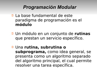Programación Modular
➲ La base fundamental de este
paradigma de programación es el
módulo
➲ Un módulo en un conjunto de rutinas
que prestan un servicio específico.
➲ Una rutina, subrutina o
subprograma, como idea general, se
presenta como un algoritmo separado
del algoritmo principal, el cual permite
resolver una tarea específica.
 