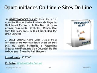 Oportunidades On Line e Sites On Line

 1- OPORTUNIDADES ONLINE: Como Encontrar
e Avaliar Oportunidades Incríveis de Negócios
Na Internet Em Menos de Um Dia, Utilizando
Apenas Ferramentas Gratuitas, Mesmo Que
Você Não Tenha Ideia Do Que Fazer E Nem Por
Onde Começar

2- SITES ONLINE: Como Criar Sites e Blogs
Profissionais De Maneira Fácil e Eficaz Em Dois
Dias Ou Menos Utilizando a Plataforma
Gratuita WordPress.org, Sem Depender De Um
Webdesigner E Nem De Mais Ninguém

Investimento: R$ 97,00

Cadastro: Oportunidades On Line
Blog Negócios On Line                   11        19/11/2012
 
