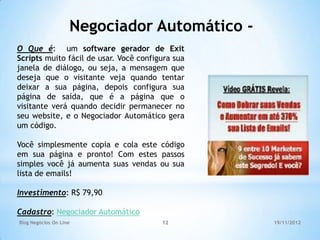 Negociador Automático -
O Que é: um software gerador de Exit
Scripts muito fácil de usar. Você configura sua
janela de diálogo, ou seja, a mensagem que
deseja que o visitante veja quando tentar
deixar a sua página, depois configura sua
página de saída, que é a página que o
visitante verá quando decidir permanecer no
seu website, e o Negociador Automático gera
um código.

Você simplesmente copia e cola este código
em sua página e pronto! Com estes passos
simples você já aumenta suas vendas ou sua
lista de emails!

Investimento: R$ 79,90

Cadastro: Negociador Automático
Blog Negócios On Line                   12        19/11/2012
 