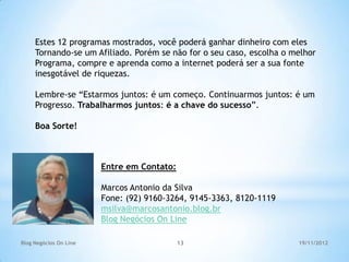 Estes 12 programas mostrados, você poderá ganhar dinheiro com eles
     Tornando-se um Afiliado. Porém se não for o seu caso, escolha o melhor
     Programa, compre e aprenda como a internet poderá ser a sua fonte
     inesgotável de riquezas.

     Lembre-se “Estarmos juntos: é um começo. Continuarmos juntos: é um
     Progresso. Trabalharmos juntos: é a chave do sucesso”.

     Boa Sorte!



                        Entre em Contato:

                        Marcos Antonio da Silva
                        Fone: (92) 9160-3264, 9145-3363, 8120-1119
                        msilva@marcosantonio.blog.br
                        Blog Negócios On Line

Blog Negócios On Line                       13                        19/11/2012
 