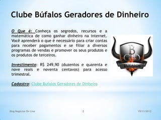 Clube Búfalos Geradores de Dinheiro
 O Que é: Conheça os segredos, recursos e a
 matemática de como ganhar dinheiro na internet.
 Você aprenderá o que é necessário para criar contas
 para receber pagamentos e se filiar a diversos
 programas de vendas e promover os seus produtos e
 os produtos de terceiros.

 Investimento: R$ 249,90 (duzentos e quarenta e
 nove reais e noventa centavos) para acesso
 trimestral.

 Cadastro: Clube Bufalos Geradores de Dinheiro




Blog Negócios On Line                 2                19/11/2012
 