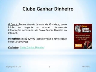 Clube Ganhar Dinheiro


   O Que é: Ensina através de mais de 40 vídeos, como
   iniciar um negócio na internet, fornecendo
   informações necessárias de Como Ganhar Dinheiro na
   internet.

   Investimento: R$ 129,90 (cento e vinte e nove reais e
   noventa centavos)

   Cadastro: Clube Ganhar Dinheiro




Blog Negócios On Line                   3                  19/11/2012
 