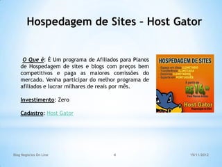 Hospedagem de Sites – Host Gator


     O Que é: É Um programa de Afiliados para Planos
    de Hospedagem de sites e blogs com preços bem
    competitivos e paga as maiores comissões do
    mercado. Venha participar do melhor programa de
    afiliados e lucrar milhares de reais por mês.

    Investimento: Zero

    Cadastro: Host Gator




Blog Negócios On Line                 4                19/11/2012
 