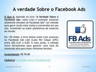 A verdade Sobre o Facebook Ads
O Que é: Aprenda no livro “A Verdade Sobre o
Facebook Ads: como criar e controlar anúncios
altamente eficazes no Facebook Ads” um método
para gerar muito mais visitas e conversões em seu
site, investindo na maior plataforma de anúncios
do mundo.

Em 130 slides, o livro ensina como criar anúncios
no Facebook Ads com Custo Por Clique (CPC)
entre US$ 0,01 e 0,05. E mais ainda, o método
inclui ferramentas para garantir uma taxa de
conversão alta para esses visitantes baratos.

Investimento: R$ 59,00

Cadastro: A verdade sobre o Facebook Ads

 Blog Negócios On Line                  5           19/11/2012
 
