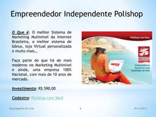 Empreendedor Independente Polishop

  O Que é: O melhor Sistema de
  Marketing Multinível da Internet
  Brasileira, o melhor sistema de
  bônus, loja Virtual personalizada
  e muito mais…

  Faça parte do que há de mais
  moderno no Marketing Multinível
  e ainda, uma empresa 100%
  Nacional, com mais de 10 anos de
  mercado.

  Investimento: R$ 590,00

  Cadastro: Polishop com Você

Blog Negócios On Line                 6   19/11/2012
 