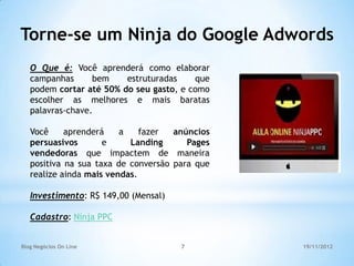Torne-se um Ninja do Google Adwords
   O Que é: Você aprenderá como elaborar
   campanhas      bem    estruturadas    que
   podem cortar até 50% do seu gasto, e como
   escolher as melhores e mais baratas
   palavras-chave.

   Você     aprenderá    a    fazer  anúncios
   persuasivos       e     Landing      Pages
   vendedoras que impactem de maneira
   positiva na sua taxa de conversão para que
   realize ainda mais vendas.

   Investimento: R$ 149,00 (Mensal)

   Cadastro: Ninja PPC


Blog Negócios On Line                 7         19/11/2012
 