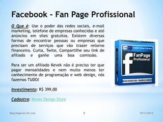 Facebook - Fan Page Profissional
 O Que é: Use o poder das redes sociais, e-mail
 marketing, telefone de empresas conhecidas e até
 anúncios em sites gratuitos. Existem diversas
 formas de encontrar pessoas ou empresas que
 precisam de serviços que vão trazer retorno
 financeiro. Curta, Twite, Compartilhe seu link de
 afiliado e ganhe uma boa comissão.

 Para ser um afiliado Kevek não é preciso ter que
 pagar mensalidades e nem muito menos ter
 conhecimento de programação e web design, nós
 fazemos TUDO!

 Investimento: R$ 399,00

 Cadastro: Kevex Design Store


Blog Negócios On Line                 8              19/11/2012
 