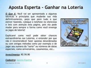 Aposta Esperta - Ganhar na Loteria
O Que é: Você vai ser apresentado a algumas
técnicas e princípios que mudarão sua vida
definitivamente, peço que pare tudo o que
estiver fazendo, coloque o telefone no silencioso
e leia com atenção esta pagina, pois ela pode
mudar para sempre a forma como você enxerga
os jogos de loteria!

Explicarei como você pode obter chances
extraordinárias nas Loterias, e entender por que
não é recomendável fazer apostas desordenadas
ou com antigos métodos como por exemplo o de
jogar seu numero da “sorte” ou números de datas
especiais, como aniversários, casamentos, etc…

Investimento: R$ 59,90

Cadastro: Aposta Esperta
Blog Negócios On Line                  9            19/11/2012
 