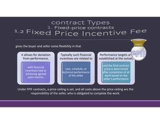 gives the buyer and seller some flexibility in that
it allows for deviation 
from performance, 
with financial 
incentives tied to 
achieving agreed 
upon metrics. 
Typically such financial 
incentives are related to
cost, schedule, or 
technical performance 
of the seller. 
Performance targets are 
established at the outset, 
and the final contract 
price is determined 
after completion of all 
work based on the 
seller’s performance
Under FPIF contracts, a price ceiling is set, and all costs above the price ceiling are the 
responsibility of the seller, who is obligated to complete the work.
 