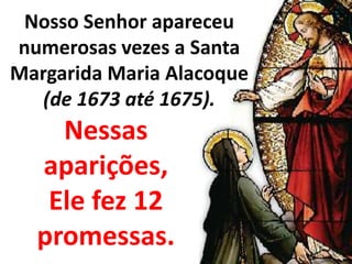 Nosso Senhor apareceu numerosas vezes a Santa Margarida Maria Alacoque(de 1673 até 1675). Nessas aparições, Ele fez 12 promessas. 