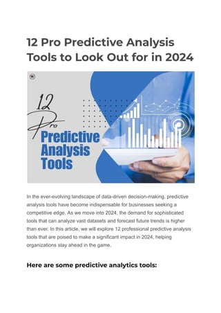 12 Pro Predictive Analysis
Tools to Look Out for in 2024
In the ever-evolving landscape of data-driven decision-making, predictive
analysis tools have become indispensable for businesses seeking a
competitive edge. As we move into 2024, the demand for sophisticated
tools that can analyze vast datasets and forecast future trends is higher
than ever. In this article, we will explore 12 professional predictive analysis
tools that are poised to make a significant impact in 2024, helping
organizations stay ahead in the game.
Here are some predictive analytics tools:
 
