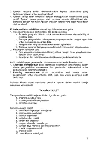 3. Apakah rencana sudah dikomunikasikan kepada pihak-pihak                 yang
   bertanggungjawab untuk melaksanakan?
4. Apakah kinerja telah dimonitor dengan menggunakan dasar/kriteria        yang
   pasti? Apakah penyimpangan dari rencana semula diidentifikasi            dan
   dianalisis dengan hati-hati? Apakah tindakan koreksi yang tepat waktu   telah
   dilaksanakan?

Kriteria penilaian reliabilitas data dibagi dalam dua area, yaitu:
1. Proses pengumpulan, perhitungan, dan pelaporan data
      a. Prosedur yang ada didisain untuk memastikan fairness, dependability, &
         reliability data.
      b. Terdapat pengendalian dalam proses pengumpulan dan penghitungan data
         untuk memastikan integritas data.
      c. Pengendalian yang telah ditetapkan sudah dijalankan.
      d. Terdapat dokumentasi yang memadai untuk menentukan integritas data.
2. Kecukupan pelaporan data
      a. Data yang dikumpulkan dan dihitung, dibuat dengan dasar yang konsisten
         dengan tahun sebelumnya
      b. Kewajaran dan reliabilitas data disajikan dengan kriteria tertentu

Audit pada tahap pengenalan dan perencanaan mempersiapkan dokumen:
1. Analitical memorandum berisi identifikasi kelemahan yang material dalam
   sistem pengendalian manajemen dan pembuatan rekomendasi untuk
   perbaikan atas kelemahan tersebut
2. Planning memorandum dibuat berdasarkan hasil review sistem
   pengendalian untuk menentukan sifat, luas, dan waktu pekerjaan audit
   berikutnya

Indikator kinerja dapat membantu pemakai laporan dalam menilai kinerja
organisasi yang diaudit.

                               TAHAPAN AUDIT

Tahapan dalam audit kinerja terdiri dari tiga elemen, yaitu:
     1. program results review
     2. economy and efficiency review
     3. compliance review

Komponen audit adalah
    1. identifikasi lingkungan manajemen
    2. perencanaan dan tujuan
    3. struktur organisasi
    4. kebijakan dan praktik
    5. sistem dan prosedur
    6. pengendalian dan metodanya
    7. sumber daya manusia dan lingkungan fisik
    8. praktik pengelolaan staf
    9. analisis fiskal
    10. area khusus investigasi

                                                                              3
 