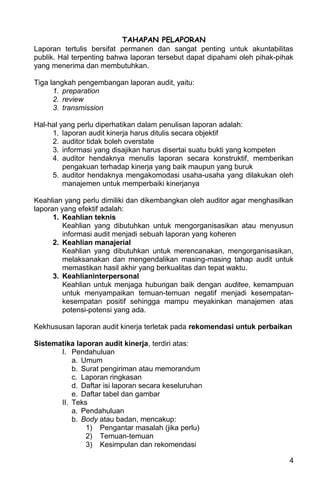 TAHAPAN PELAPORAN
Laporan tertulis bersifat permanen dan sangat penting untuk akuntabilitas
publik. Hal terpenting bahwa laporan tersebut dapat dipahami oleh pihak-pihak
yang menerima dan membutuhkan.

Tiga langkah pengembangan laporan audit, yaitu:
      1. preparation
      2. review
      3. transmission

Hal-hal yang perlu diperhatikan dalam penulisan laporan adalah:
     1. laporan audit kinerja harus ditulis secara objektif
     2. auditor tidak boleh overstate
     3. informasi yang disajikan harus disertai suatu bukti yang kompeten
     4. auditor hendaknya menulis laporan secara konstruktif, memberikan
         pengakuan terhadap kinerja yang baik maupun yang buruk
     5. auditor hendaknya mengakomodasi usaha-usaha yang dilakukan oleh
         manajemen untuk memperbaiki kinerjanya

Keahlian yang perlu dimiliki dan dikembangkan oleh auditor agar menghasilkan
laporan yang efektif adalah:
      1. Keahlian teknis
         Keahlian yang dibutuhkan untuk mengorganisasikan atau menyusun
         informasi audit menjadi sebuah laporan yang koheren
      2. Keahlian manajerial
         Keahlian yang dibutuhkan untuk merencanakan, mengorganisasikan,
         melaksanakan dan mengendalikan masing-masing tahap audit untuk
         memastikan hasil akhir yang berkualitas dan tepat waktu.
      3. Keahlianinterpersonal
         Keahlian untuk menjaga hubungan baik dengan auditee, kemampuan
         untuk menyampaikan temuan-temuan negatif menjadi kesempatan-
         kesempatan positif sehingga mampu meyakinkan manajemen atas
         potensi-potensi yang ada.

Kekhususan laporan audit kinerja terletak pada rekomendasi untuk perbaikan

Sistematika laporan audit kinerja, terdiri atas:
       I. Pendahuluan
           a. Umum
           b. Surat pengiriman atau memorandum
           c. Laporan ringkasan
           d. Daftar isi laporan secara keseluruhan
           e. Daftar tabel dan gambar
       II. Teks
           a. Pendahuluan
           b. Body atau badan, mencakup:
               1) Pengantar masalah (jika perlu)
               2) Temuan-temuan
               3) Kesimpulan dan rekomendasi

                                                                           4
 