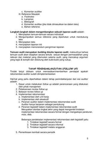 c. Komentar auditee
        III. Referensi Masalah
             a. Footnotes
             b. Lampiran
             c. Bibliografi
             d. Komentar auditee (jika tidak dimasukkan ke dalam teks)
             e. Bahan referensi

Langkah-langkah dalam mengembangkan sebuah laporan audit adalah:
    1. Menyiapkan temuan-temuan secara individual
    2. Mengumpulkan semua referensi yang diperlukan untuk mendukung
       teks
    3. Menyiapkan teks
    4. menyiapkan laporan inti
    5. menyiapkan memorandum pengiriman laporan

Temuan audit merupakan building blocks laporan audit, maksudnya bahwa
temuan audit akan disajikan secara tertulis sesuai dengan permasalahan yang
relevan dan material yang ditemukan selama audit, yang mencakup argumen
yang logis & komplit dan didukung oleh bukti-bukti yang cukup.



                 TAHAP PENINDAKLANJUTAN (FOLLOW UP)
Tindak lanjut didisain untuk memastikan/memberikan pendapat apakah
rekomendasi auditor sudah diimplementasikan

Hal-hal yang perlu diperhatikan dalam tahap penindaklanjutan dari sisi auditor
adalah:
     1. Dasar untuk melakukan follow up adalah perencanaan yang dilakukan
         oleh pihak manajemen
     2. Pelaksanaan review follow up
     3. Batasan review follow up
     4. Implementasi rekomendasi
         a. Implementasi oleh unit kerja
         b. Implementasi oleh eksekutif
         c. Peranan auditor dalam implementasi rekomendasi audit
            Auditor hanya berperan sebagai pendukung
         d. Peranan legislatif dalam implementasi rekomendasi audit
            Merupakan otoritas tingkat akhir yang dapat mengambil tindakan
            implementasi rekomendasi secara formal dengan mengadopsi peraturan,
            mosi, dlsb.

          Beberapa pendekatan implementasi rekomendasi oleh legislatif yaitu
               1. Tindakan legislatif secara formal
               2. Tindakan legislatif secara informal
               3. Tindakan legislatif melalui anggaran

     5. Pemeriksaan kembali secara periodik

                                                                          5
 