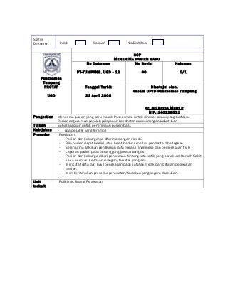 Status
Dokumen          Induk               Salinan              No.Distribusi


                                                          SOP
                                                  MENERIMA PASIEN BARU
                                 No Dokumen                No Revisi                   Halaman

                           PT-TUMPANG. UGD - 12                    00                     1/1
    Puskesmas
     Tumpang
      PROTAP                    Tanggal Terbit                        Disetujui oleh,
                                                             Kepala UPTD Puskesmas Tumpang
          UGD                    21 April 2008


                                                                       dr. Sri Ratna Murti P
                                                                         NIP. 140228521
Pengertian      Menerima pasien yang baru masuk Puskesmas untuk dirawat sesuai yang berlaku.
                Pasien segera memperoleh pelayanan kesehatan sesuai dengan kebutuhan
Tujuan          Sebagai acuan untuk penerimaan pasien baru.
Kebijakan       - Ada petugas yang terampil
Prosedur         Persiapan :
                 - Pasien dan keluarganya diterima dengan ramah.
                 - Bila pasien dapat berdiri, atau berat badan sebelum penderita dibaringkan.
                 - Selanjutnya lakukan pengkajian data melalui anamnese dan pemeriksaan fisik.
                 - Laporan pasien pada penanggung jawab ruangan.
                 - Pasien dan keluarga diberi penjelasan tentang tata tertib yang berlaku di Rumah Sakit
                     serta orientasi keadaan ruangan/fasilitas yang ada.
                 - Mencatat data dari hasil pengkajian pada catatan medik dan catatan perawatan
                     pasien.
                 - Memberitahukan prosedur perawatan/tindakan yang segera dilakukan.

Unit            Poliklinik, Ruang Perawatan
terkait
 