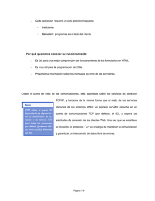 – Cada operación requiere un ciclo petición/respuesta
• Ineficiente
• Solución: programas en el lado del cliente
Por qué queremos conocer su funcionamiento
– Es útil para una mejor comprensión del funcionamiento de los formularios en HTML
– Es muy útil para la programación de CGIs
– Proporciona información sobre los mensajes de error de los servidores.
Desde el punto de vista de las comunicaciones, está soportado sobre los servicios de conexión
TCP/IP, y funciona de la misma forma que el resto de los servicios
comunes de los entornos UNIX: un proceso servidor escucha en un
puerto de comunicaciones TCP (por defecto, el 80), y espera las
solicitudes de conexión de los clientes Web. Una vez que se establece
la conexión, el protocolo TCP se encarga de mantener la comunicación
y garantizar un intercambio de datos libre de errores.
Página - 9 -
 