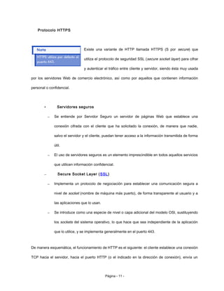 Protocolo HTTPS
Existe una variante de HTTP llamada HTTPS (S por secure) que
utiliza el protocolo de seguridad SSL (secure socket layer) para cifrar
y autenticar el tráfico entre cliente y servidor, siendo ésta muy usada
por los servidores Web de comercio electrónico, así como por aquellos que contienen información
personal o confidencial.
• Servidores seguros
– Se entiende por Servidor Seguro un servidor de páginas Web que establece una
conexión cifrada con el cliente que ha solicitado la conexión, de manera que nadie,
salvo el servidor y el cliente, puedan tener acceso a la información transmitida de forma
útil.
– El uso de servidores seguros es un elemento imprescindible en todos aquellos servicios
que utilicen información confidencial.
– Secure Socket Layer (SSL)
– Implementa un protocolo de negociación para establecer una comunicación segura a
nivel de socket (nombre de máquina más puerto), de forma transparente al usuario y a
las aplicaciones que lo usan.
– Se introduce como una especie de nivel o capa adicional del modelo OSI, sustituyendo
los sockets del sistema operativo, lo que hace que sea independiente de la aplicación
que lo utilice, y se implementa generalmente en el puerto 443.
De manera esquemática, el funcionamiento de HTTP es el siguiente: el cliente establece una conexión
TCP hacia el servidor, hacia el puerto HTTP (o el indicado en la dirección de conexión), envía un
Página - 11 -
 