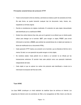 Principales características del protocolo HTTP
• Toda la comunicación entre los clientes y servidores se realiza a partir de caracteres de 8 bits.
De esta forma, se puede transmitir cualquier tipo de documento: texto, binario, etc.,
respetando su formato original.
• Permite la transferencia de objetos multimedia. El contenido de cada objeto intercambiado
está identificado por su clasificación MIME.
• Existen tres verbos básicos (hay más, pero por lo general no se utilizan) que un cliente puede
utilizar para dialogar con el servidor: GET, para recoger un objeto, POST, para enviar
información al servidor y HEAD, para solicitar las características de un objeto (por ejemplo, la
fecha de modificación de un documento HTML).
• Cada operación HTTP implica una conexión con el servidor, que es liberada al término de la
misma. Es decir, en una operación se puede recoger un único objeto.
• No mantiene estado. Cada petición de un cliente a un servidor no es influida por las
transacciones anteriores. El servidor trata cada petición como una operación totalmente
independiente del resto.
• Cada objeto al que se aplican los verbos del protocolo está identificado a través de la
información de situación del final de la URL.
Tipos MIME
Los tipos MIME constituyen un modo estándar de clasificar tipos de archivos en Internet. Los
programas de Internet como los servidores de Web y los navegadores de Web, tienen una lista de
Página - 13 -
 