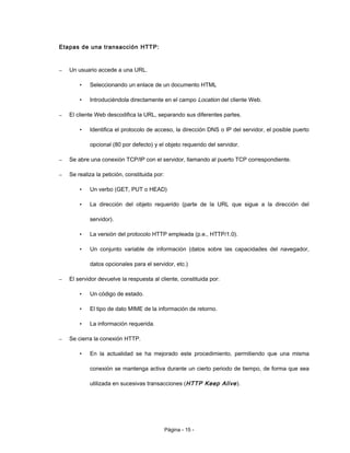 Etapas de una transacción HTTP:
– Un usuario accede a una URL.
• Seleccionando un enlace de un documento HTML
• Introduciéndola directamente en el campo Location del cliente Web.
– El cliente Web descodifica la URL, separando sus diferentes partes.
• Identifica el protocolo de acceso, la dirección DNS o IP del servidor, el posible puerto
opcional (80 por defecto) y el objeto requerido del servidor.
– Se abre una conexión TCP/IP con el servidor, llamando al puerto TCP correspondiente.
– Se realiza la petición, constituida por:
• Un verbo (GET, PUT o HEAD)
• La dirección del objeto requerido (parte de la URL que sigue a la dirección del
servidor).
• La versión del protocolo HTTP empleada (p.e., HTTP/1.0).
• Un conjunto variable de información (datos sobre las capacidades del navegador,
datos opcionales para el servidor, etc.)
– El servidor devuelve la respuesta al cliente, constituida por:
• Un código de estado.
• El tipo de dato MIME de la información de retorno.
• La información requerida.
– Se cierra la conexión HTTP.
• En la actualidad se ha mejorado este procedimiento, permitiendo que una misma
conexión se mantenga activa durante un cierto periodo de tiempo, de forma que sea
utilizada en sucesivas transacciones (HTTP Keep Alive).
Página - 15 -
 