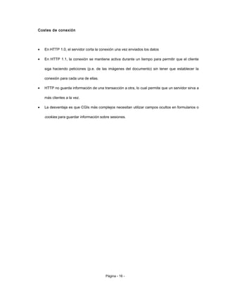 Costes de conexión
• En HTTP 1.0, el servidor corta la conexión una vez enviados los datos
• En HTTP 1.1, la conexión se mantiene activa durante un tiempo para permitir que el cliente
siga haciendo peticiones (p.e. de las imágenes del documento) sin tener que establecer la
conexión para cada una de ellas.
• HTTP no guarda información de una transacción a otra, lo cual permite que un servidor sirva a
más clientes a la vez.
• La desventaja es que CGIs más complejos necesitan utilizar campos ocultos en formularios o
cookies para guardar información sobre sesiones.
Página - 16 -
 
