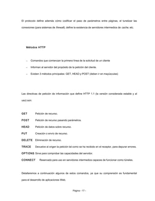 El protocolo define además cómo codificar el paso de parámetros entre páginas, el tunelizar las
conexiones (para sistemas de firewall), define la existencia de servidores intermedios de cache, etc.
Métodos HTTP
– Comandos que comienzan la primera línea de la solicitud de un cliente
– Informan al servidor del propósito de la petición del cliente.
– Existen 3 métodos principales: GET, HEAD y POST (deben ir en mayúsculas)
Las directivas de petición de información que define HTTP 1.1 (la versión considerada estable y al
uso) son:
GET Petición de recurso.
POST Petición de recurso pasando parámetros.
HEAD Petición de datos sobre recurso.
PUT Creación o envío de recurso.
DELETE Eliminación de recurso.
TRACE Devuelve al origen la petición tal como se ha recibido en el receptor, para depurar errores.
OPTIONS Sirve para comprobar las capacidades del servidor.
CONNECT Reservado para uso en servidores intermedios capaces de funcionar como túneles.
Detallaremos a continuación algunos de estos comandos, ya que su comprensión es fundamental
para el desarrollo de aplicaciones Web.
Página - 17 -
 