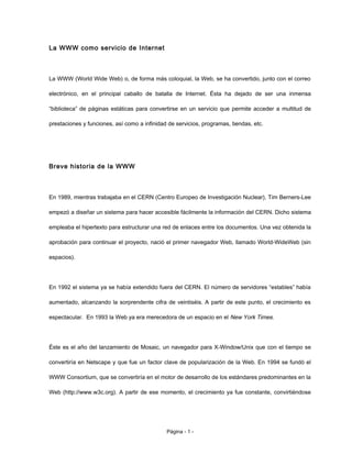 La WWW como servicio de Internet
La WWW (World Wide Web) o, de forma más coloquial, la Web, se ha convertido, junto con el correo
electrónico, en el principal caballo de batalla de Internet. Ésta ha dejado de ser una inmensa
“biblioteca” de páginas estáticas para convertirse en un servicio que permite acceder a multitud de
prestaciones y funciones, así como a infinidad de servicios, programas, tiendas, etc.
Breve historia de la WWW
En 1989, mientras trabajaba en el CERN (Centro Europeo de Investigación Nuclear), Tim Berners-Lee
empezó a diseñar un sistema para hacer accesible fácilmente la información del CERN. Dicho sistema
empleaba el hipertexto para estructurar una red de enlaces entre los documentos. Una vez obtenida la
aprobación para continuar el proyecto, nació el primer navegador Web, llamado World-WideWeb (sin
espacios).
En 1992 el sistema ya se había extendido fuera del CERN. El número de servidores “estables” había
aumentado, alcanzando la sorprendente cifra de veintiséis. A partir de este punto, el crecimiento es
espectacular. En 1993 la Web ya era merecedora de un espacio en el New York Times.
Éste es el año del lanzamiento de Mosaic, un navegador para X-Window/Unix que con el tiempo se
convertiría en Netscape y que fue un factor clave de popularización de la Web. En 1994 se fundó el
WWW Consortium, que se convertiría en el motor de desarrollo de los estándares predominantes en la
Web (http://www.w3c.org). A partir de ese momento, el crecimiento ya fue constante, convirtiéndose
Página - 1 -
 