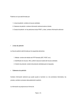 Podemos ver que está formada por:
1. Línea de petición: contiene el recurso solicitado.
2. Cabecera de petición: contiene información adicional sobre el cliente.
3. Cuerpo de petición: en las peticiones de tipo POST, y otras, contiene información adicional.
• Línea de petición
La línea de petición está formada por los siguientes elementos:
1. Método: nombre del método de HTTP llamado (GET, POST, etc.).
2. Identificador de recurso: URL (uniform resource locator) del recurso solicitado.
3. Versión de protocolo: versión del protocolo solicitada para la respuesta.
• Cabecera de petición
Contiene información adicional que puede ayudar al servidor (o a los servidores intermedios, los
proxies y caches) a procesar adecuadamente la petición.
La información se proporciona en forma de:
Página - 20 -
 