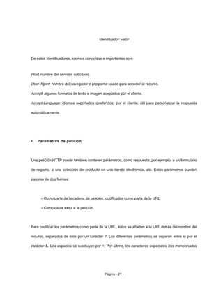 Identificador: valor
De estos identificadores, los más conocidos e importantes son:
Host: nombre del servidor solicitado.
User-Agent: nombre del navegador o programa usado para acceder al recurso.
Accept: algunos formatos de texto e imagen aceptados por el cliente.
Accept-Language: idiomas soportados (preferidos) por el cliente, útil para personalizar la respuesta
automáticamente.
• Parámetros de petición
Una petición HTTP puede también contener parámetros, como respuesta, por ejemplo, a un formulario
de registro, a una selección de producto en una tienda electrónica, etc. Estos parámetros pueden
pasarse de dos formas:
– Como parte de la cadena de petición, codificados como parte de la URL.
– Como datos extra a la petición.
Para codificar los parámetros como parte de la URL, éstos se añaden a la URL detrás del nombre del
recurso, separados de éste por un carácter ?. Los diferentes parámetros se separan entre sí por el
carácter &. Los espacios se sustituyen por +. Por último, los caracteres especiales (los mencionados
Página - 21 -
 