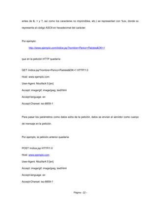 antes de &, + y ?, así como los caracteres no imprimibles, etc.) se representan con %xx, donde xx
representa al código ASCII en hexadecimal del carácter.
Por ejemplo:
http://www.ejemplo.com/indice.jsp?nombre=Perico+Palotes&OK=1
que en la petición HTTP quedaría:
GET /indice.jsp?nombre=Perico+Palotes&OK=1 HTTP/1.0
Host: www.ejemplo.com
User-Agent: Mozilla/4.5 [en]
Accept: image/gif, image/jpeg, text/html
Accept-language: en
Accept-Charset: iso-8859-1
Para pasar los parámetros como datos extra de la petición, éstos se envían al servidor como cuerpo
de mensaje en la petición.
Por ejemplo, la petición anterior quedaría:
POST /indice.jsp HTTP/1.0
Host: www.ejemplo.com
User-Agent: Mozilla/4.5 [en]
Accept: image/gif, image/jpeg, text/html
Accept-language: en
Accept-Charset: iso-8859-1
Página - 22 -
 