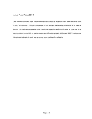nombre=Perico+Palotes&OK=1
Cabe destacar que para pasar los parámetros como cuerpo de la petición, ésta debe realizarse como
POST y no como GET, aunque una petición POST también puede llevar parámetros en la línea de
petición. Los parámetros pasados como cuerpo de la petición están codificados, al igual que en el
ejemplo anterior, como URL, o pueden usar una codificación derivada del formato MIME (multipurpose
internet mail extensions), en lo que se conoce como codificación multiparte.
Página - 23 -
 