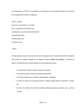 Las respuestas en HTTP son muy similares a las peticiones. Una respuesta estándar a una petición
de una página sería similar a lo siguiente:
HTTP/1.1 200 OK
Date: Mon, 04 Aug 2003 15:19:10 GMT
Server: Apache/2.0.40 (Red Hat Linux)
Last-Modified: Tue, 25 Mar 2003 08:52:53 GMT
Accept-Ranges: bytes
Content-Length: 428
Connection: close
<HTML>
...
En ella podemos observar que la primera línea nos responde con la versión del protocolo empleada
para enviarnos la página, seguida de un código de retorno (código de estado) y una frase de
retorno. El código de retorno puede adoptar uno de los siguientes valores:
– 1xx Información. Petición recibida, continúa en proceso.
– 2xx Petición Correcta. Petición procesada correctamente.
– 3xx Petición Redirección. La petición debe repetirse o redirigirse.
– 4xx Error de cliente. No se puede procesar la petición porque ésta es incorrecta, no existe,
etc.
– 5xx Error de servidor. El servidor ha fallado intentando procesar la petición, que a priori es
correcta.
Página - 25 -
 