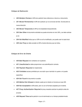 Códigos de Redirección
• 300 Multiple Choices el URI de la petición hace referencia a más de un documento.
• 301 Moved Permanently el URI de la petición ya no es de ese servidor. Se devuelve la
nueva dirección.
• 302 Moved Temporarily el URI se ha trasladado temporalmente.
• 303 See Other el documento solicitado se puede encontrar en otro URI, y se debe solicitar
en él.
• 304 Not Modified indica que un URI no se ha modificado y se puede usar la copia local.
• 305 Use Proxy se debe acceder al URI a través del proxy que se indica.
Códigos de Error de Cliente
• 400 Bad Request error sintáctico en la petición.
• 401 Unauthorized se debe proporcionar una autentificación correcta.
• 402 Payment Required sin implementar.
• 403 Forbidden acceso prohibido por una razón que el servidor no quiere o no puede
especificar.
• 404 Not Found el documento no existe.
• 405 Method Not Allowed el método usado por el cliente no funciona en ese URI.
• 406 Not Acceptable el URI existe, pero no con el formato aceptado por el cliente.
• 407 Proxy Authentication Required el proxy necesita autorizar la petición antes de
enviarla.
• 408 Request Time-out la petición no se ha terminado en un tiempo predeterminado.
Página - 27 -
 
