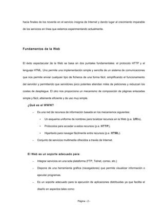 hacia finales de los noventa en el servicio insignia de Internet y dando lugar al crecimiento imparable
de los servicios en línea que estamos experimentando actualmente.
Fundamentos de la Web
El éxito espectacular de la Web se basa en dos puntales fundamentales: el protocolo HTTP y el
lenguaje HTML. Uno permite una implementación simple y sencilla de un sistema de comunicaciones
que nos permite enviar cualquier tipo de ficheros de una forma fácil, simplificando el funcionamiento
del servidor y permitiendo que servidores poco potentes atiendan miles de peticiones y reduzcan los
costes de despliegue. El otro nos proporciona un mecanismo de composición de páginas enlazadas
simple y fácil, altamente eficiente y de uso muy simple.
¿Qué es el WWW?
– Es una red de recursos de información basada en los mecanismos siguientes:
• Un esquema uniforme de nombres para localizar recursos en la Web (p.e. URIs),
• Protocolos para acceder a estos recursos (p.e. HTTP),
• Hipertexto para navegar fácilmente entre recursos (p.e. HTML).
– Conjunto de servicios multimedia ofrecidos a través de Internet.
El Web es un soporte adecuado para:
– Integrar servicios en una sola plataforma (FTP, Telnet, correo, etc.)
– Dispone de una herramienta gráfica (navegadores) que permite visualizar información o
ejecutar programas.
– Es un soporte adecuado para la ejecución de aplicaciones distribuidas ya que facilita el
diseño en aspectos tales como:
Página - 2 -
 