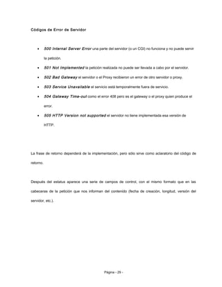 Códigos de Error de Servidor
• 500 Internal Server Error una parte del servidor (o un CGI) no funciona y no puede servir
la petición.
• 501 Not Implemented la petición realizada no puede ser llevada a cabo por el servidor.
• 502 Bad Gateway el servidor o el Proxy recibieron un error de otro servidor o proxy.
• 503 Service Unavailable el servicio está temporalmente fuera de servicio.
• 504 Gateway Time-out como el error 408 pero es el gateway o el proxy quien produce el
error.
• 505 HTTP Version not supported el servidor no tiene implementada esa versión de
HTTP.
La frase de retorno dependerá de la implementación, pero sólo sirve como aclaratorio del código de
retorno.
Después del estatus aparece una serie de campos de control, con el mismo formato que en las
cabeceras de la petición que nos informan del contenido (fecha de creación, longitud, versión del
servidor, etc.).
Página - 29 -
 