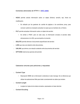 Comandos adicionales de HTTP/1.1 (RFC 2068)
– HEAD permite solicita información sobre un objeto (fichero): tamaño, tipo, fecha de
modificación.
• Es utilizado por los gestores de cachés de páginas o los servidores proxy, para
conocer cuándo es necesario actualizar la copia que se mantiene de un fichero.
– PUT permite actualizar información sobre un objeto del servidor.
• Es similar a POST, pero en este caso, la información enviada al servidor debe
almacenarse en la URL que acompaña al comando.
– DELETE permite eliminar el documento especificado del servidor.
– LINK que crea una relación entre documentos.
– UNLINK que elimina una relación existente entre documentos del servidor.
– OPTIONS retorna las opciones del servidor.
Cabeceras comunes para peticiones y respuestas
– Content-Type
• Descripción MIME de la información contenida en este mensaje. Es la referencia que
utilizan las aplicaciones Web para tratar correctamente los datos que reciben.
– Content-Length
• Longitud en bytes de los datos enviados, expresados en base decimal.
– Content-Encoding
Página - 30 -
 